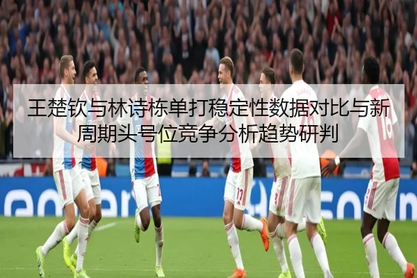 王楚钦与林诗栋单打稳定性数据对比与新周期头号位竞争分析趋势研判